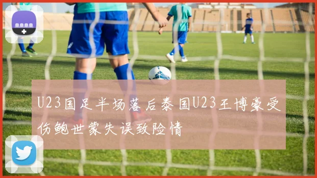 U23国足半场落后泰国U23王博豪受伤鲍世蒙失误致险情