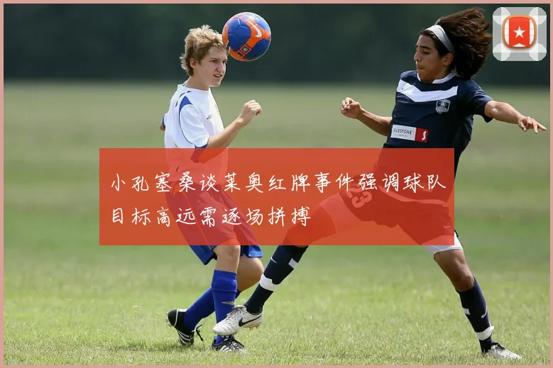 小孔塞桑谈莱奥红牌事件强调球队目标高远需逐场拼搏