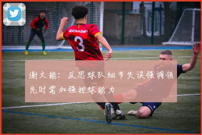 谢文能：反思球队细节失误强调领先时需加强控球能力