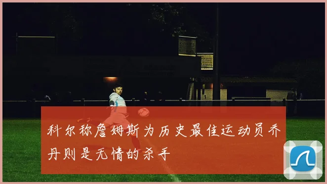 科尔称詹姆斯为历史最佳运动员乔丹则是无情的杀手