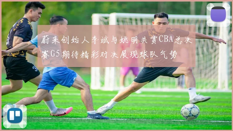 蔚来创始人李斌与姚明共赏CBA总决赛G5期待精彩对决展现球队气势
