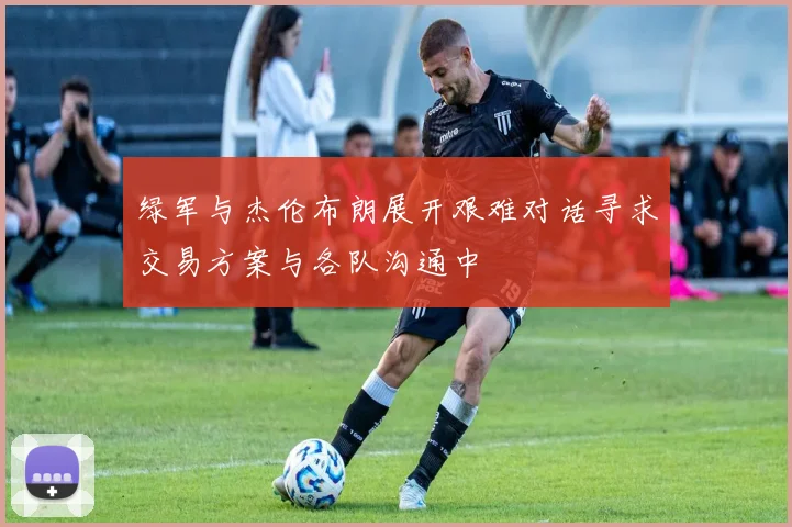 绿军与杰伦布朗展开艰难对话寻求交易方案与各队沟通中