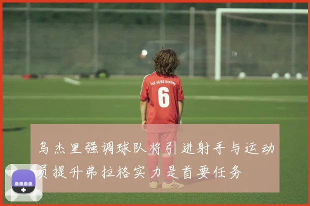 乌杰里强调球队将引进射手与运动员提升弗拉格实力是首要任务