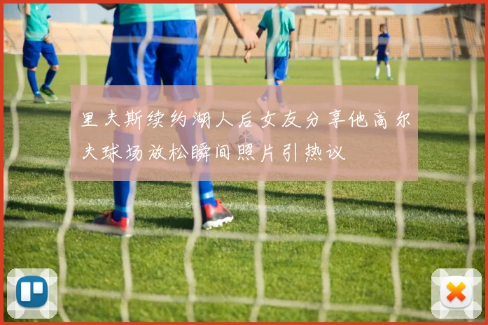 里夫斯续约湖人后女友分享他高尔夫球场放松瞬间照片引热议