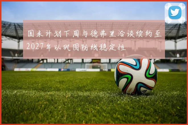 国米计划下周与德弗里洽谈续约至2027年以巩固防线稳定性
