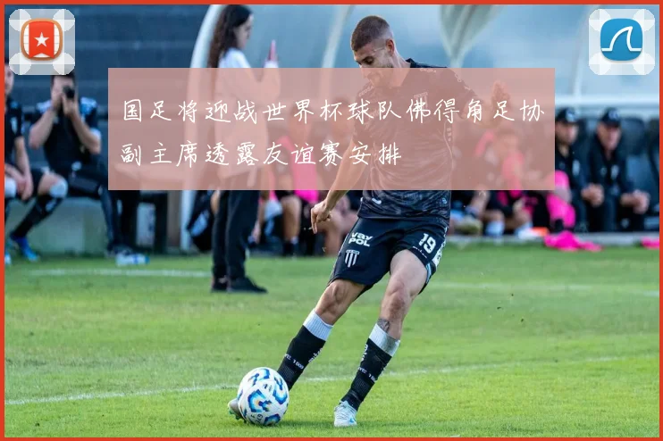 国足将迎战世界杯球队佛得角足协副主席透露友谊赛安排