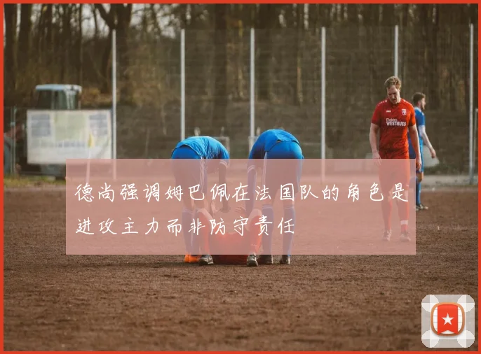 德尚强调姆巴佩在法国队的角色是进攻主力而非防守责任