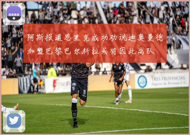 阿斯报道恩里克成功劝说迪奥曼德加盟巴黎巴尔科拉或将因此离队