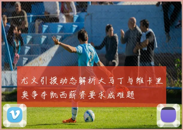 尤文引援动态解析大马丁与维卡里奥争夺凯西薪资要求成难题