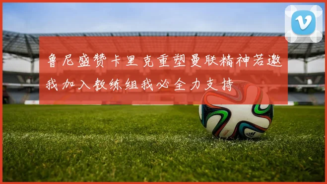 鲁尼盛赞卡里克重塑曼联精神若邀我加入教练组我必全力支持