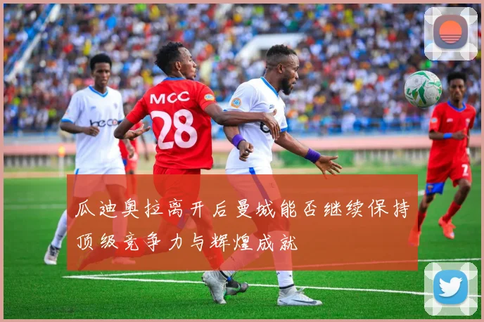 瓜迪奥拉离开后曼城能否继续保持顶级竞争力与辉煌成就