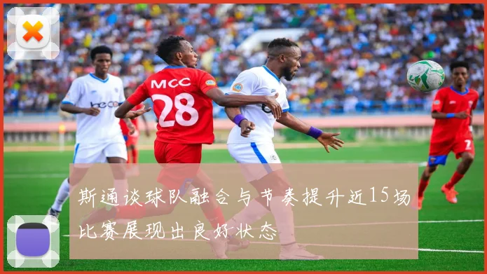 斯通谈球队融合与节奏提升近15场比赛展现出良好状态