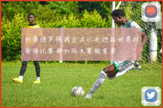 利桑德罗强调全力以赴迎接世界杯每场比赛都如同决赛般重要