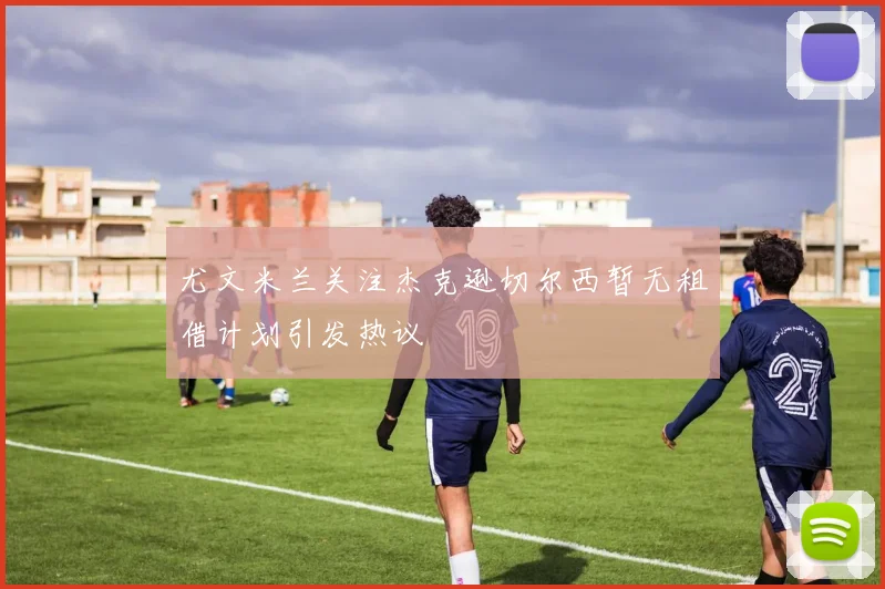 尤文米兰关注杰克逊切尔西暂无租借计划引发热议