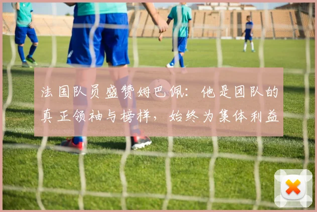 法国队员盛赞姆巴佩：他是团队的真正领袖与榜样，始终为集体利益考虑
